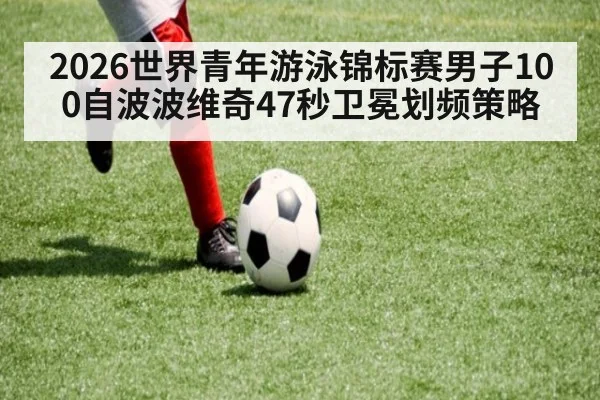 2026世界青年游泳锦标赛男子100自波波维奇47秒卫冕划频策略 | jiuyouhui