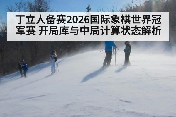 丁立人备赛2026国际象棋世界冠军赛 开局库与中局计算状态解析